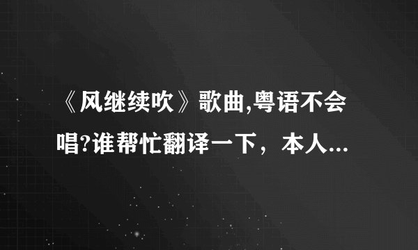 《风继续吹》歌曲,粤语不会唱?谁帮忙翻译一下，本人在这里多谢了