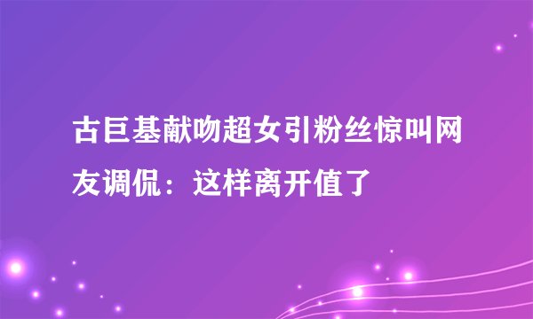古巨基献吻超女引粉丝惊叫网友调侃：这样离开值了