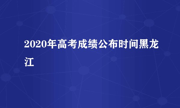 2020年高考成绩公布时间黑龙江