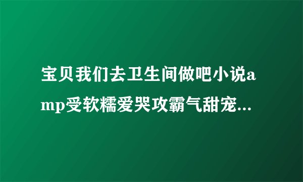 宝贝我们去卫生间做吧小说amp受软糯爱哭攻霸气甜宠深夜好文