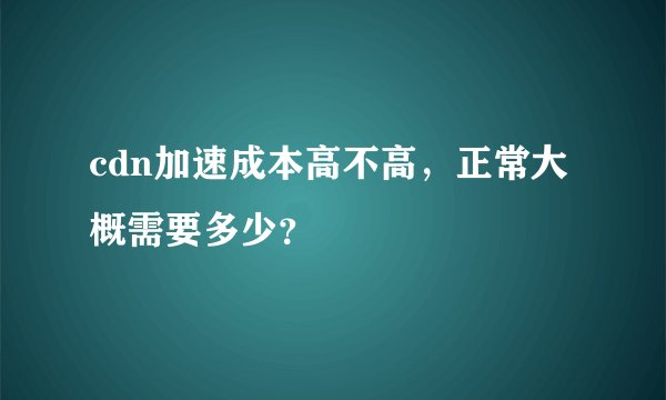 cdn加速成本高不高，正常大概需要多少？