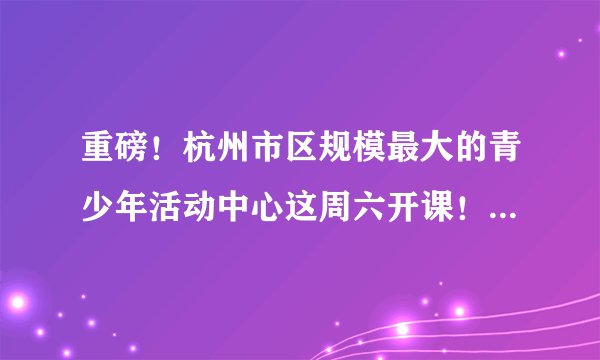 重磅！杭州市区规模最大的青少年活动中心这周六开课！新玩法多得你想都想不到