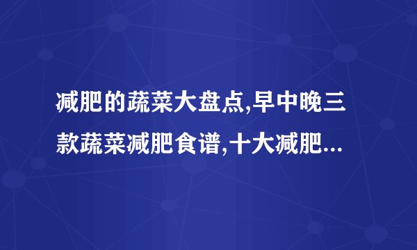 减肥的蔬菜大盘点,早中晚三款蔬菜减肥食谱,十大减肥蔬菜排行榜,一周蔬菜减肥食谱