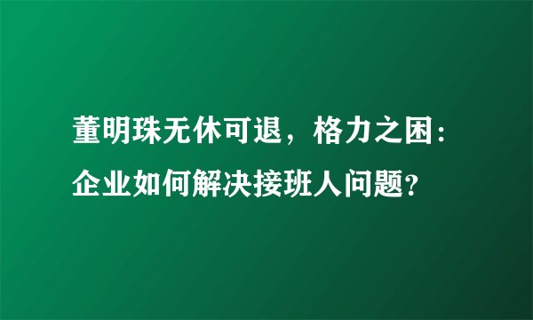 董明珠无休可退，格力之困：企业如何解决接班人问题？