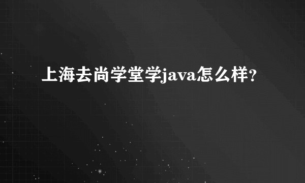 上海去尚学堂学java怎么样？