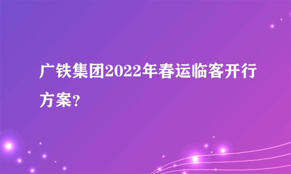 广铁集团2022年春运临客开行方案？