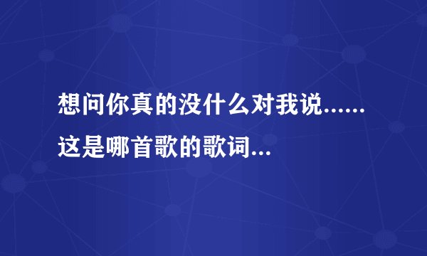 想问你真的没什么对我说......这是哪首歌的歌词，歌名是什么？
