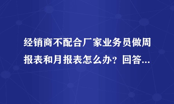 经销商不配合厂家业务员做周报表和月报表怎么办？回答的好有另加一百分