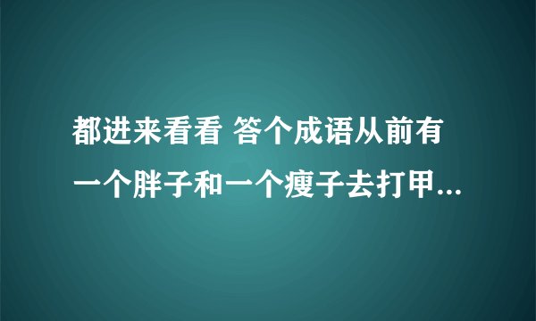 都进来看看 答个成语从前有一个胖子和一个瘦子去打甲,胖子和瘦子说你在我们选一个和你打,甲看见那胖子心里有一种恐惧害怕和压