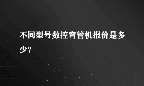 不同型号数控弯管机报价是多少？