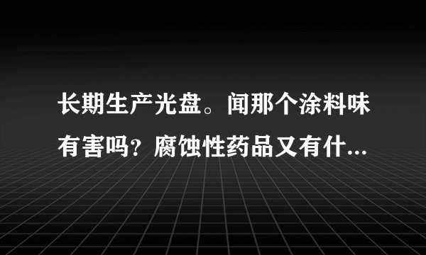 长期生产光盘。闻那个涂料味有害吗？腐蚀性药品又有什...