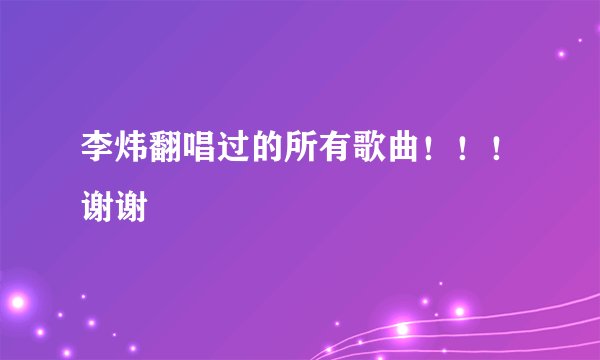 李炜翻唱过的所有歌曲！！！谢谢