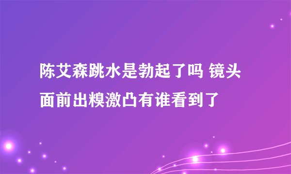 陈艾森跳水是勃起了吗 镜头面前出糗激凸有谁看到了