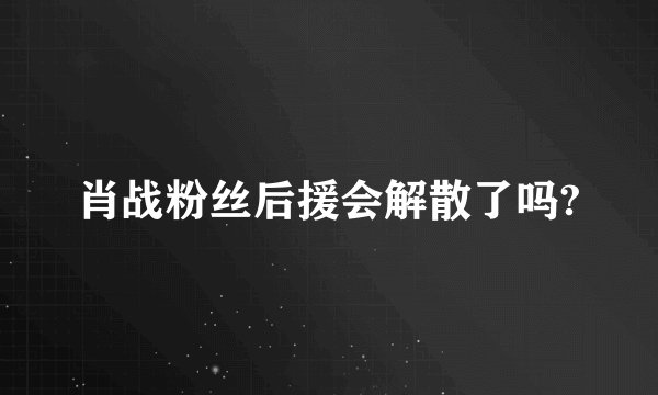 肖战粉丝后援会解散了吗?