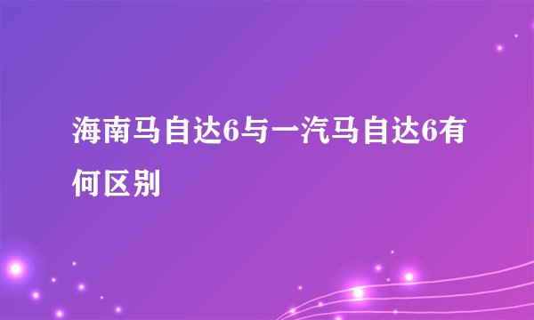 海南马自达6与一汽马自达6有何区别