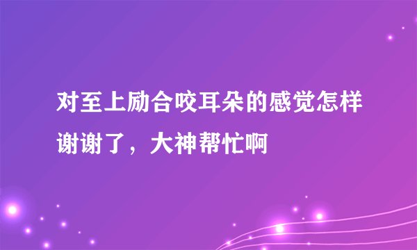 对至上励合咬耳朵的感觉怎样谢谢了，大神帮忙啊