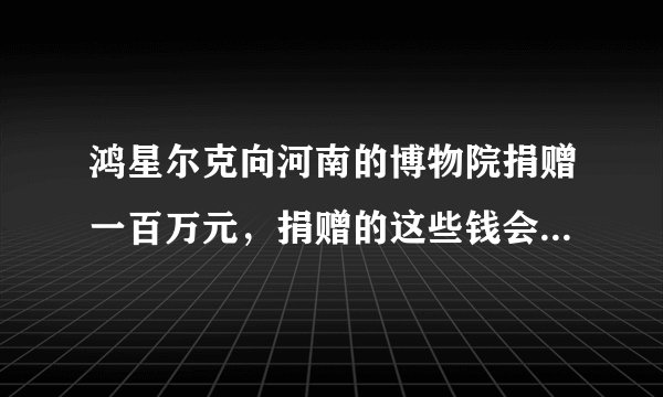 鸿星尔克向河南的博物院捐赠一百万元，捐赠的这些钱会被用来干什么？