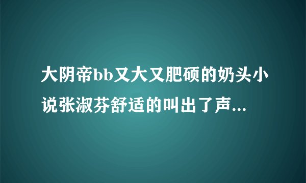大阴帝bb又大又肥硕的奶头小说张淑芬舒适的叫出了声情感口述