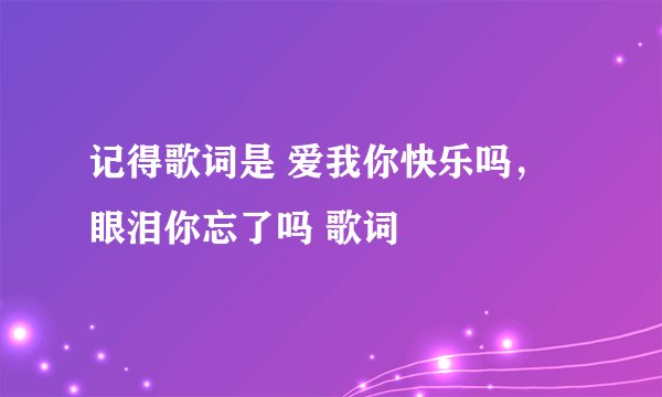 记得歌词是 爱我你快乐吗，眼泪你忘了吗 歌词