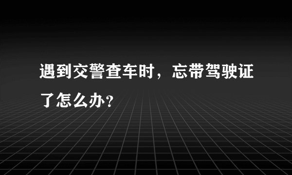 遇到交警查车时，忘带驾驶证了怎么办？