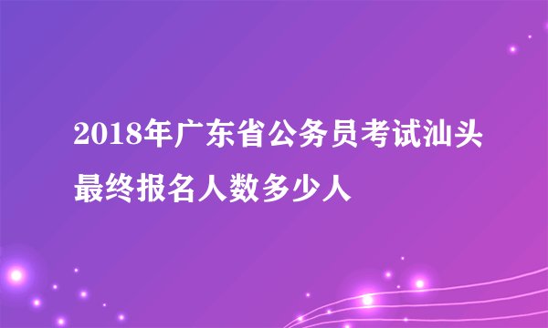 2018年广东省公务员考试汕头最终报名人数多少人