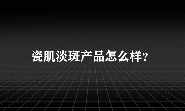 瓷肌淡斑产品怎么样？