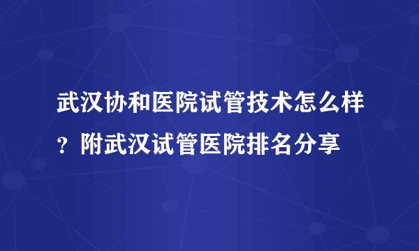 武汉协和医院试管技术怎么样？附武汉试管医院排名分享