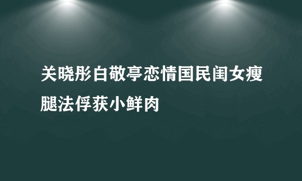 关晓彤白敬亭恋情国民闺女瘦腿法俘获小鲜肉