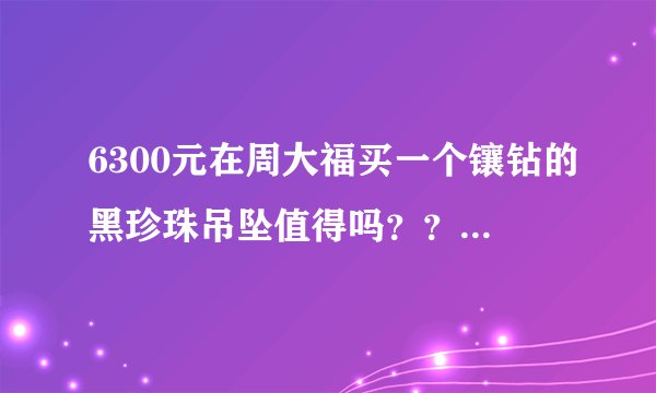 6300元在周大福买一个镶钻的黑珍珠吊坠值得吗？？会不会很贵啊？