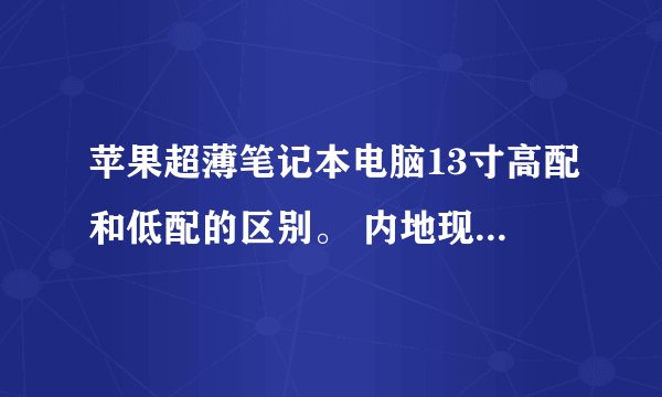 苹果超薄笔记本电脑13寸高配和低配的区别。 内地现在都卖多少钱啊
