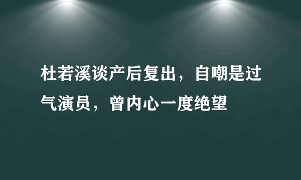 杜若溪谈产后复出，自嘲是过气演员，曾内心一度绝望