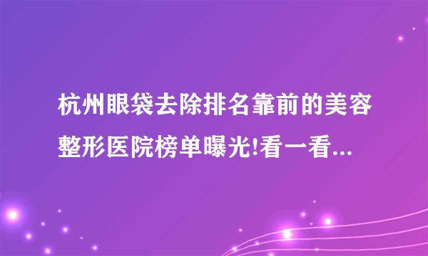 杭州眼袋去除排名靠前的美容整形医院榜单曝光!看一看不吃亏!