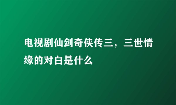 电视剧仙剑奇侠传三，三世情缘的对白是什么