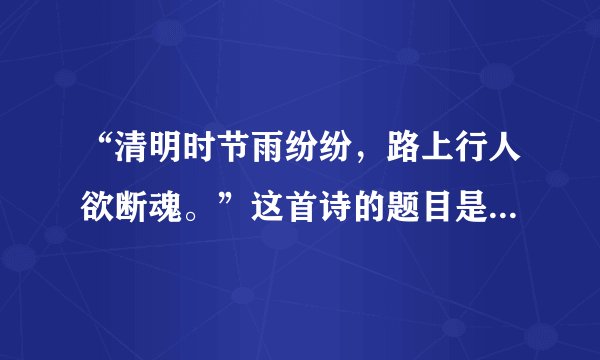 “清明时节雨纷纷，路上行人欲断魂。”这首诗的题目是？谁写的、？
