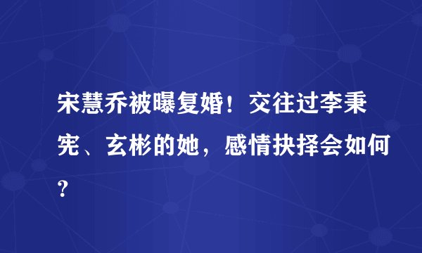 宋慧乔被曝复婚！交往过李秉宪、玄彬的她，感情抉择会如何？