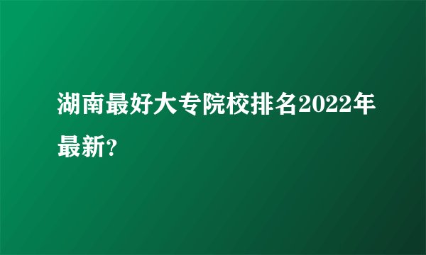 湖南最好大专院校排名2022年最新？