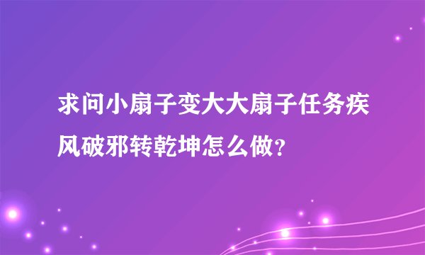 求问小扇子变大大扇子任务疾风破邪转乾坤怎么做？