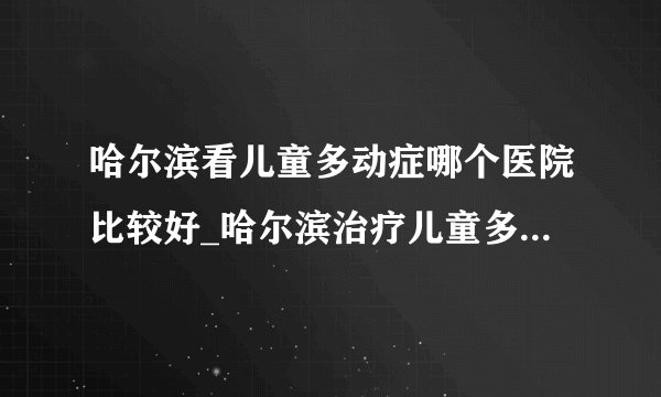 哈尔滨看儿童多动症哪个医院比较好_哈尔滨治疗儿童多动症的医院排名