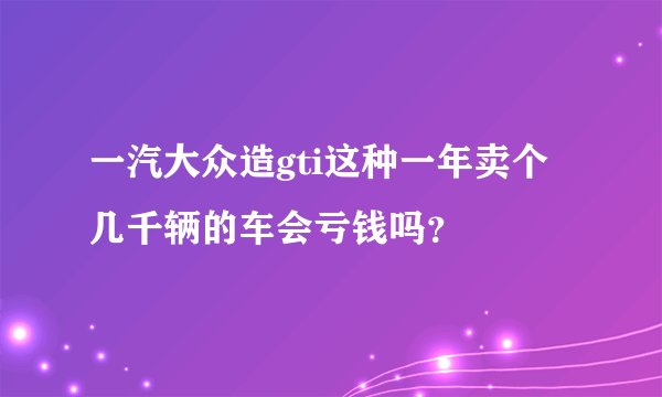 一汽大众造gti这种一年卖个几千辆的车会亏钱吗？