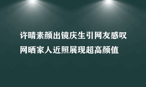 许晴素颜出镜庆生引网友感叹网晒家人近照展现超高颜值