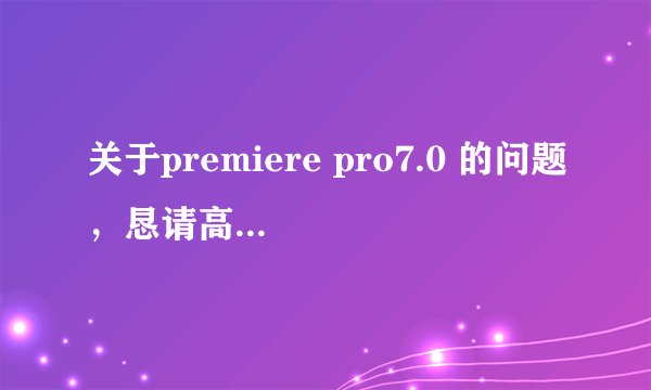 关于premiere pro7.0 的问题，恳请高手赐教！