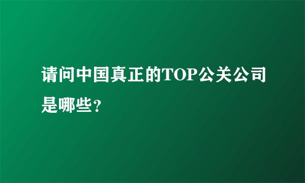 请问中国真正的TOP公关公司是哪些？