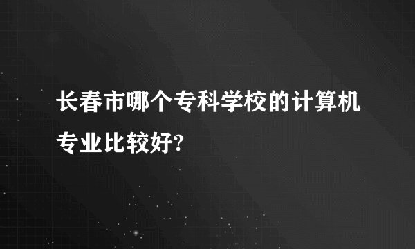 长春市哪个专科学校的计算机专业比较好?