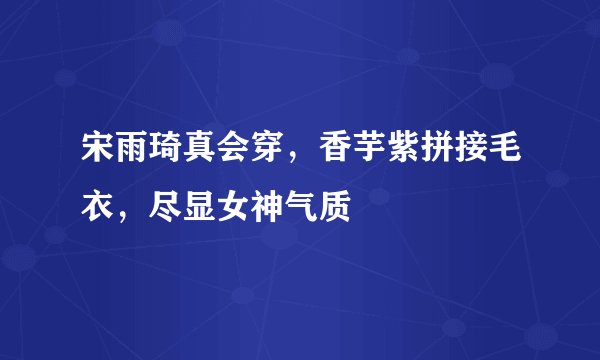 宋雨琦真会穿，香芋紫拼接毛衣，尽显女神气质