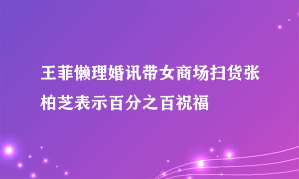 王菲懒理婚讯带女商场扫货张柏芝表示百分之百祝福