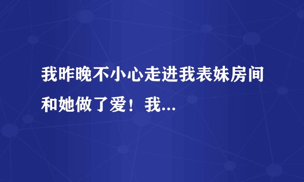 我昨晚不小心走进我表妹房间和她做了爱！我...