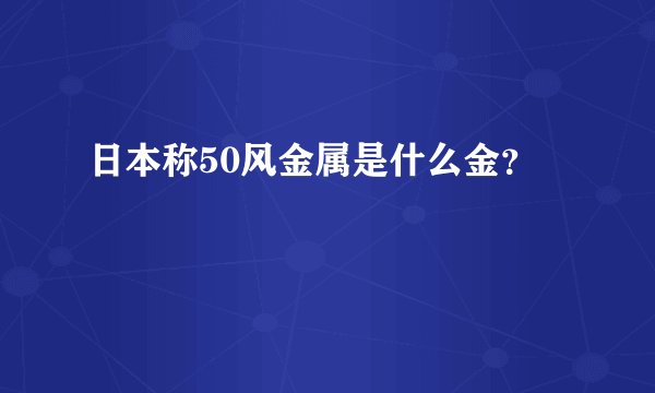 日本称50风金属是什么金？
