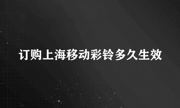 订购上海移动彩铃多久生效