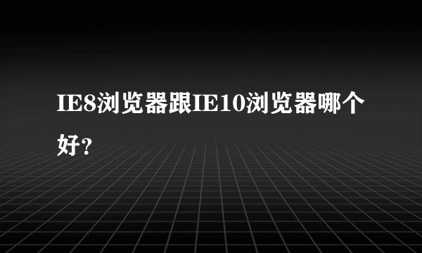 IE8浏览器跟IE10浏览器哪个好？