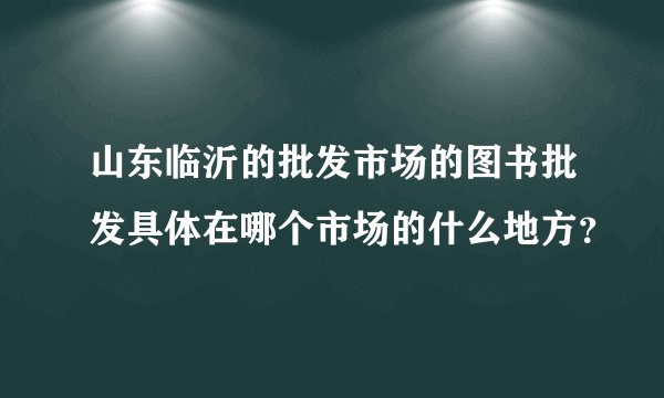 山东临沂的批发市场的图书批发具体在哪个市场的什么地方？